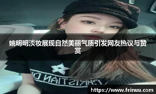 姚明明淡妆展现自然美丽气质引发网友热议与赞赏